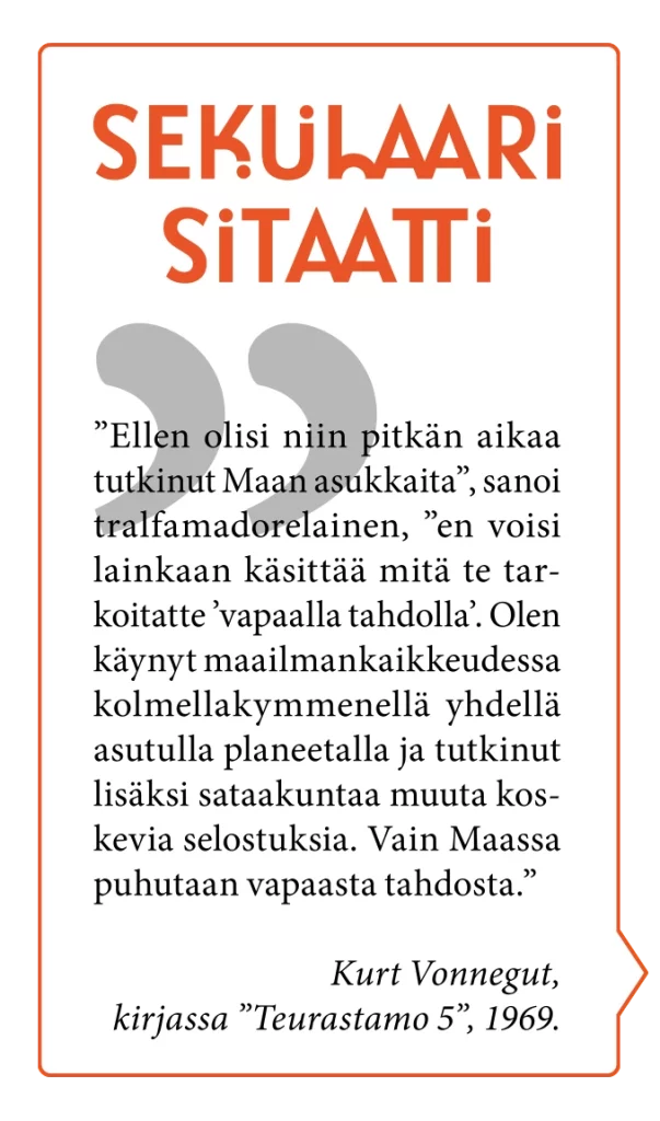 Sekulaari sitaatti. ” ”Ellen olisi niin pitkän aikaa tutkinut Maan asukkaita”, sanoi tralfamadorelainen, ”en voisi lainkaan käsittää mitä te tarkoitatte ’vapaalla tahdolla’. Olen käynyt maailmankaikkeudessa kolmellakymmenellä yhdellä asutulla planeetalla ja tutkinut lisäksi sataakuntaa uuta koskevia selostuksia. Vain Maassa puhutaan vapaasta tahdosta.” Kurt Vonnegut, kirjassa ”Teurastamo 5”, 1969.